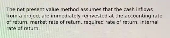 The net present value method assumes that the cash inflows from a project are immediately reinvested at the accounting rate of return. market rate of return. required rate of return. internal rate of return.