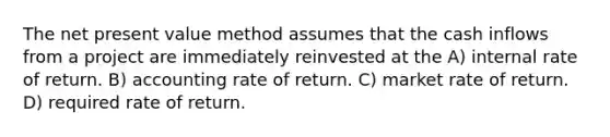 The net present value method assumes that the cash inflows from a project are immediately reinvested at the A) internal rate of return. B) accounting rate of return. C) market rate of return. D) required rate of return.