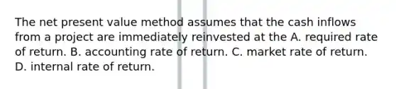 The net present value method assumes that the cash inflows from a project are immediately reinvested at the A. required rate of return. B. accounting rate of return. C. market rate of return. D. internal rate of return.