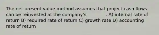 The net present value method assumes that project cash flows can be reinvested at the company's ________. A) internal rate of return B) required rate of return C) growth rate D) accounting rate of return