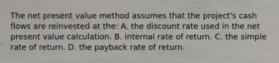 The net present value method assumes that the project's cash flows are reinvested at the: A. the discount rate used in the net present value calculation. B. internal rate of return. C. the simple rate of return. D. the payback rate of return.