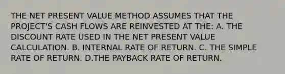 THE NET PRESENT VALUE METHOD ASSUMES THAT THE PROJECT'S CASH FLOWS ARE REINVESTED AT THE: A. THE DISCOUNT RATE USED IN THE NET PRESENT VALUE CALCULATION. B. INTERNAL RATE OF RETURN. C. THE SIMPLE RATE OF RETURN. D.THE PAYBACK RATE OF RETURN.