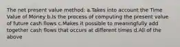 The net present value method: a.Takes into account the Time Value of Money b.Is the process of computing the present value of future cash flows c.Makes it possible to meaningfully add together cash flows that occurs at different times d.All of the above