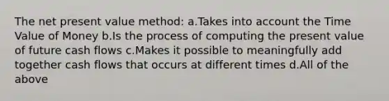 The net present value method: a.Takes into account the Time Value of Money b.Is the process of computing the present value of future cash flows c.Makes it possible to meaningfully add together cash flows that occurs at different times d.All of the above