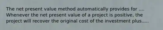 The net present value method automatically provides for .... Whenever the net present value of a project is positive, the project will recover the original cost of the investment plus.....