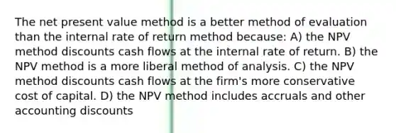 The net present value method is a better method of evaluation than the internal rate of return method because: A) the NPV method discounts cash flows at the internal rate of return. B) the NPV method is a more liberal method of analysis. C) the NPV method discounts cash flows at the firm's more conservative cost of capital. D) the NPV method includes accruals and other accounting discounts