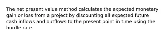 The net present value method calculates the expected monetary gain or loss from a project by discounting all expected future cash inflows and outflows to the present point in time using the hurdle rate.