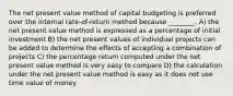 The net present value method of capital budgeting is preferred over the internal rate-of-return method because ________. A) the net present value method is expressed as a percentage of initial investment B) the net present values of individual projects can be added to determine the effects of accepting a combination of projects C) the percentage return computed under the net present value method is very easy to compare D) the calculation under the net present value method is easy as it does not use time value of money