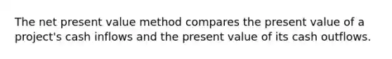 The net present value method compares the present value of a project's cash inflows and the present value of its cash outflows.