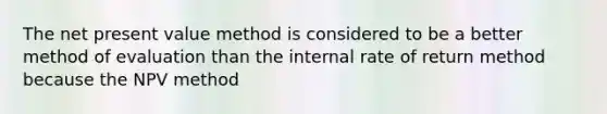 The net present value method is considered to be a better method of evaluation than the internal rate of return method because the NPV method