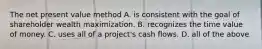 The net present value method A. is consistent with the goal of shareholder wealth maximization. B. recognizes the time value of money. C. uses all of a project's cash flows. D. all of the above