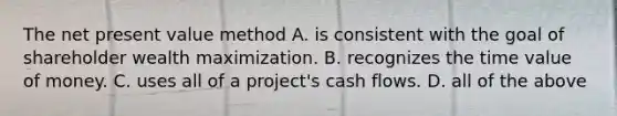 The net present value method A. is consistent with the goal of shareholder wealth maximization. B. recognizes the time value of money. C. uses all of a project's cash flows. D. all of the above