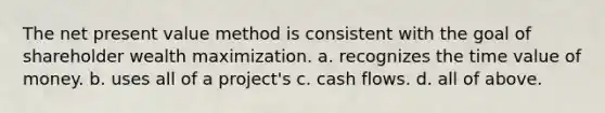 The net present value method is consistent with the goal of shareholder wealth maximization. a. recognizes the time value of money. b. uses all of a project's c. cash flows. d. all of above.