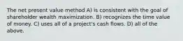 The net present value method A) is consistent with the goal of shareholder wealth maximization. B) recognizes the time value of money. C) uses all of a project's cash flows. D) all of the above.