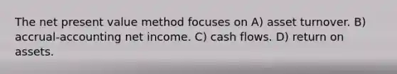 The net present value method focuses on A) asset turnover. B) accrual-accounting net income. C) cash flows. D) return on assets.