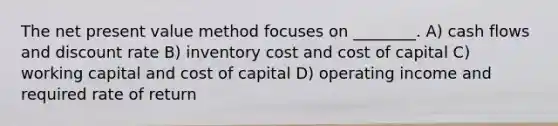 The net present value method focuses on ________. A) cash flows and discount rate B) inventory cost and cost of capital C) working capital and cost of capital D) operating income and required rate of return