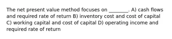 The net present value method focuses on ________. A) cash flows and required rate of return B) inventory cost and cost of capital C) working capital and cost of capital D) operating income and required rate of return