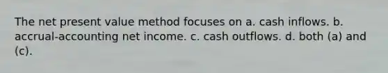 The net present value method focuses on a. cash inflows. b. accrual-accounting net income. c. cash outflows. d. both (a) and (c).