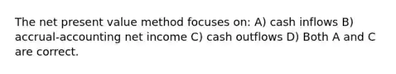 The net present value method focuses on: A) cash inflows B) accrual-accounting net income C) cash outflows D) Both A and C are correct.