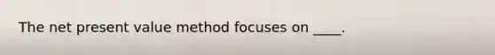 The net present value method focuses on ____.