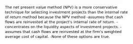 The net present value method (NPV) is a more conservative technique for selecting investment projects than the internal rate of return method because the NPV method -assumes that cash flows are reinvested at the project's internal rate of return. -concentrates on the liquidity aspects of investment projects. -assumes that cash flows are reinvested at the firm's weighted average cost of capital. -None of these options are true.