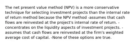 The net present value method (NPV) is a more conservative technique for selecting investment projects than the internal rate of return method because the NPV method -assumes that cash flows are reinvested at the project's internal rate of return. -concentrates on the liquidity aspects of investment projects. -assumes that cash flows are reinvested at the firm's weighted average cost of capital. -None of these options are true.