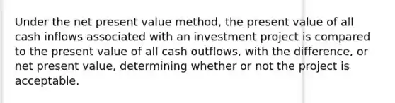 Under the net present value method, the present value of all cash inflows associated with an investment project is compared to the present value of all cash outflows, with the difference, or net present value, determining whether or not the project is acceptable.