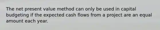 The net present value method can only be used in capital budgeting if the expected cash flows from a project are an equal amount each year.