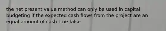 the net present value method can only be used in capital budgeting if the expected cash flows from the project are an equal amount of cash true false