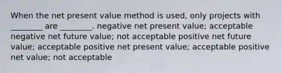 When the net present value method is used, only projects with ________ are ________. negative net present value; acceptable negative net future value; not acceptable positive net future value; acceptable positive net present value; acceptable positive net value; not acceptable