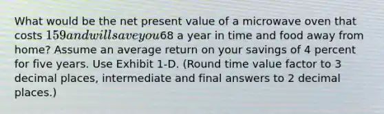 What would be the net present value of a microwave oven that costs 159 and will save you68 a year in time and food away from home? Assume an average return on your savings of 4 percent for five years. Use Exhibit 1-D. (Round time value factor to 3 decimal places, intermediate and final answers to 2 decimal places.)