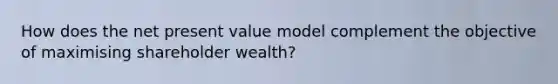 How does the net present value model complement the objective of maximising shareholder wealth?