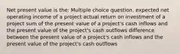 Net present value is the: Multiple choice question. expected net operating income of a project actual return on investment of a project sum of the present value of a project's cash inflows and the present value of the project's cash outflows difference between the present value of a project's cash inflows and the present value of the project's cash outflows