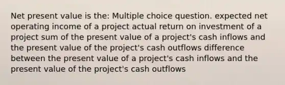 Net present value is the: Multiple choice question. expected net operating income of a project actual return on investment of a project sum of the present value of a project's cash inflows and the present value of the project's cash outflows difference between the present value of a project's cash inflows and the present value of the project's cash outflows