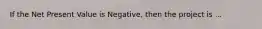 If the Net Present Value is Negative, then the project is ...