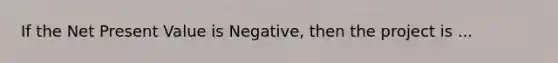 If the Net Present Value is Negative, then the project is ...