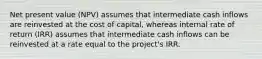 Net present value (NPV) assumes that intermediate cash inflows are reinvested at the cost of capital, whereas internal rate of return (IRR) assumes that intermediate cash inflows can be reinvested at a rate equal to the project's IRR.