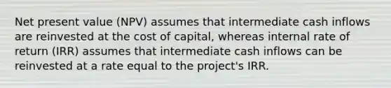 Net present value (NPV) assumes that intermediate cash inflows are reinvested at the cost of capital, whereas internal rate of return (IRR) assumes that intermediate cash inflows can be reinvested at a rate equal to the project's IRR.