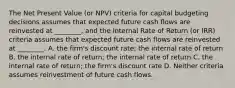 The Net Present Value (or NPV) criteria for capital budgeting decisions assumes that expected future cash flows are reinvested at ________, and the Internal Rate of Return (or IRR) criteria assumes that expected future cash flows are reinvested at ________. A. the firm's discount rate; the internal rate of return B. the internal rate of return; the internal rate of return C. the internal rate of return; the firm's discount rate D. Neither criteria assumes reinvestment of future cash flows.