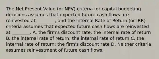 The Net Present Value (or NPV) criteria for capital budgeting decisions assumes that expected future cash flows are reinvested at ________, and the Internal Rate of Return (or IRR) criteria assumes that expected future cash flows are reinvested at ________. A. the firm's discount rate; the internal rate of return B. the internal rate of return; the internal rate of return C. the internal rate of return; the firm's discount rate D. Neither criteria assumes reinvestment of future cash flows.