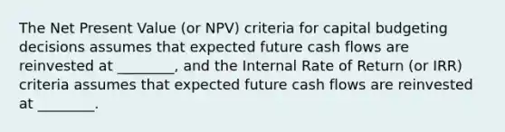 The Net Present Value (or NPV) criteria for capital budgeting decisions assumes that expected future cash flows are reinvested at ________, and the Internal Rate of Return (or IRR) criteria assumes that expected future cash flows are reinvested at ________.