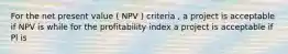 For the net present value ( NPV ) criteria , a project is acceptable if NPV is while for the profitability index a project is acceptable if Pl is