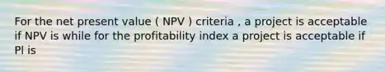 For the net present value ( NPV ) criteria , a project is acceptable if NPV is while for the profitability index a project is acceptable if Pl is