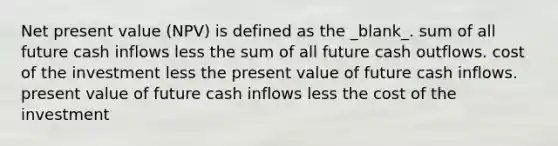 Net present value (NPV) is defined as the _blank​_. sum of all future cash inflows less the sum of all future cash outflows. cost of the investment less the present value of future cash inflows. present value of future cash inflows less the cost of the investment