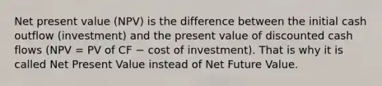 Net present value (NPV) is the difference between the initial cash outflow (investment) and the present value of discounted cash flows (NPV = PV of CF − cost of investment). That is why it is called Net Present Value instead of Net Future Value.