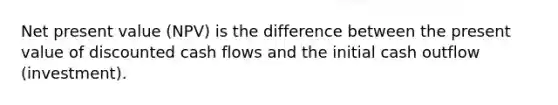 Net present value (NPV) is the difference between the present value of discounted cash flows and the initial cash outflow (investment).