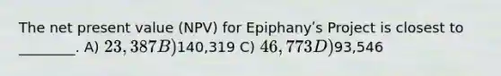 The net present value (NPV) for Epiphanyʹs Project is closest to ________. A) 23,387 B)140,319 C) 46,773 D)93,546