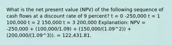 What is the net present value (NPV) of the following sequence of cash flows at a discount rate of 9 percent? t = 0 -250,000 t = 1 100,000 t = 2 150,000 t = 3 200,000 Explanation: NPV = -250,000 + (100,000/1.09) + (150,000/(1.09^2)) + (200,000/(1.09^3)). = 122,431.81.