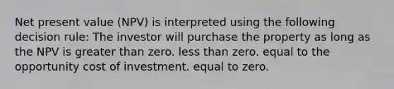 Net present value (NPV) is interpreted using the following decision rule: The investor will purchase the property as long as the NPV is greater than zero. less than zero. equal to the opportunity cost of investment. equal to zero.