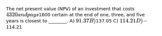 The net present value (NPV) of an investment that costs 4320 and pays1600 certain at the end of one, three, and five years is closest to ________. A) 91.37 B)137.05 C) 114.21 D) -114.21